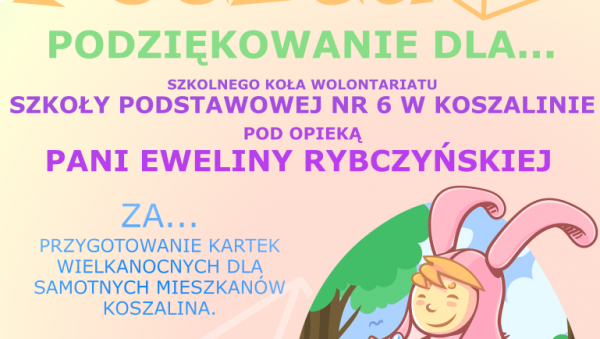 Na obrazku znajduje się dziecko przebrane w kostium wielkanocnego zająca, trzymające w rękach pisanki. Na plakacie znajduje się podziękowanie dla dzieci oraz opiekunki ze szkolnego koła wolontariatu SP 6 w Koszalinie za  przygotowanie kartek wielkanocnych 