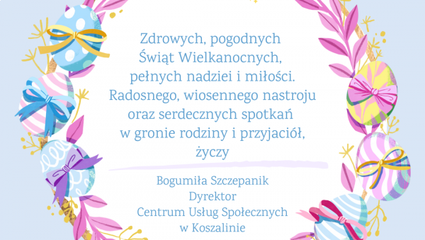 Kartka z życzeniami: zdrowych, pogodnych Świąt Wielkanocnych,  pełnych nadziei i miłości.  Radosnego, wiosennego nastroju  oraz serdecznych spotkań  w gronie rodziny i przyjaciół, życzy  Bogumiła Szczepanik Dyrektor Centrum Usług Społecznych w Koszalinie