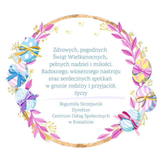 Kartka z życzeniami: zdrowych, pogodnych Świąt Wielkanocnych,  pełnych nadziei i miłości.  Radosnego, wiosennego nastroju  oraz serdecznych spotkań  w gronie rodziny i przyjaciół, życzy  Bogumiła Szczepanik Dyrektor Centrum Usług Społecznych w Koszalinie